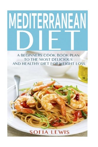 Mediterranean Diet: A Beginners Cook Book Plan to the Most Delicious and Healthy Diet for Weight Loss (Mediterranean Diet Recipes) (Volume 1)